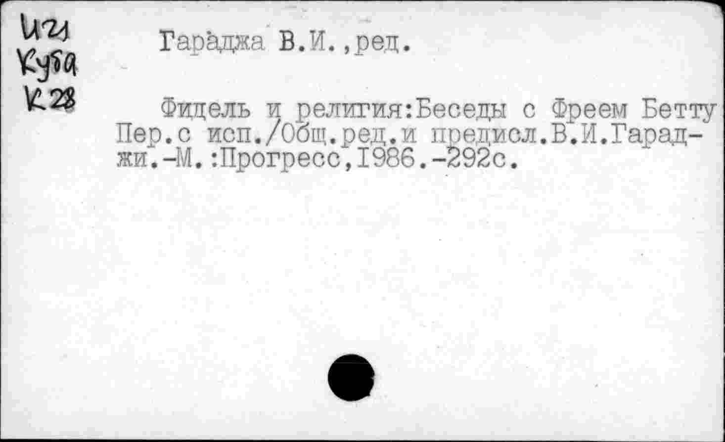 ﻿Гараджа В.И.,ред.
£23
Фидель и религия:Беседы с Фреем Бетту Пер.с исп./Общ.ред.и предисл.В.И.Гарад-жи.-М.:Прогресс,1986.-292с.